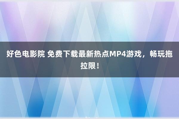 好色电影院 免费下载最新热点MP4游戏，畅玩拖拉限！