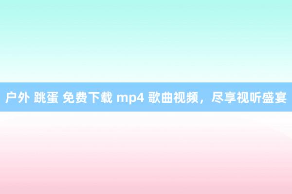 户外 跳蛋 免费下载 mp4 歌曲视频，尽享视听盛宴