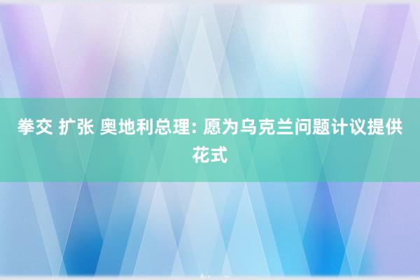 拳交 扩张 奥地利总理: 愿为乌克兰问题计议提供花式