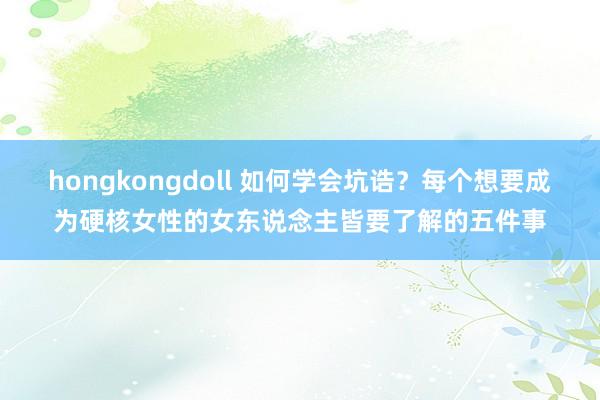 hongkongdoll 如何学会坑诰？每个想要成为硬核女性的女东说念主皆要了解的五件事