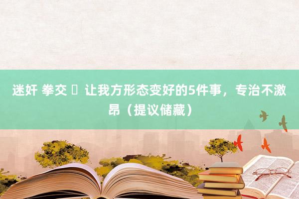 迷奸 拳交 ​让我方形态变好的5件事，专治不激昂（提议储藏）