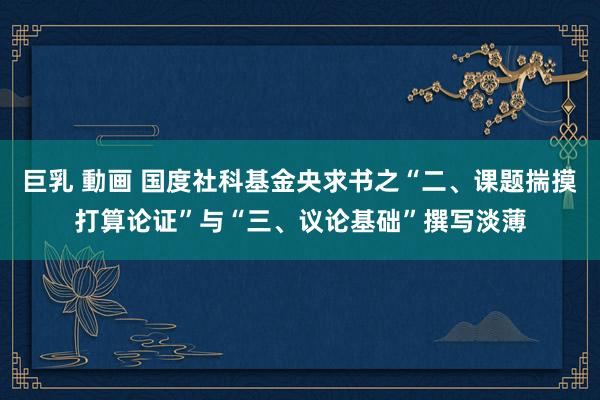 巨乳 動画 国度社科基金央求书之“二、课题揣摸打算论证”与“三、议论基础”撰写淡薄