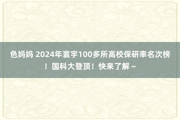 色妈妈 2024年寰宇100多所高校保研率名次榜！国科大登顶！快来了解～