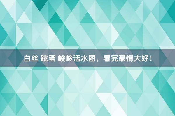 白丝 跳蛋 峻岭活水图，看完豪情大好！