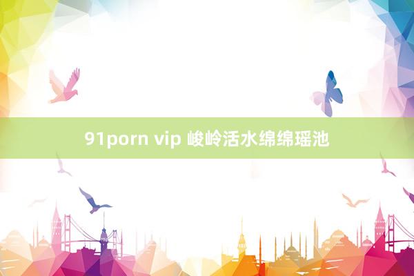 91porn vip 峻岭活水绵绵瑶池