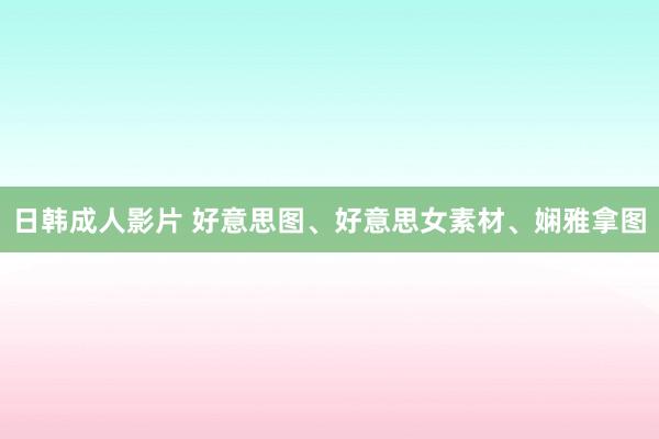 日韩成人影片 好意思图、好意思女素材、娴雅拿图