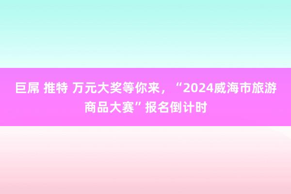 巨屌 推特 万元大奖等你来，“2024威海市旅游商品大赛”报名倒计时