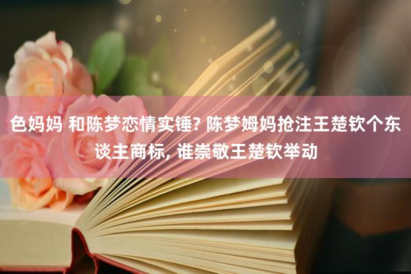 色妈妈 和陈梦恋情实锤? 陈梦姆妈抢注王楚钦个东谈主商标， 谁崇敬王楚钦举动