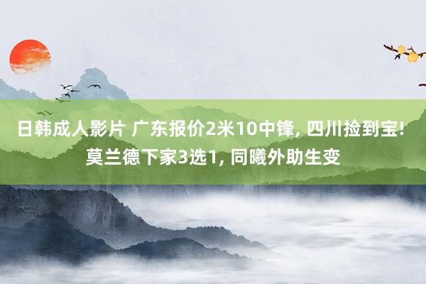 日韩成人影片 广东报价2米10中锋， 四川捡到宝! 莫兰德下家3选1， 同曦外助生变