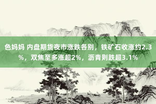 色妈妈 内盘期货夜市涨跌各别，铁矿石收涨约2.3%，双焦至多涨超2%，沥青则跌超3.1%