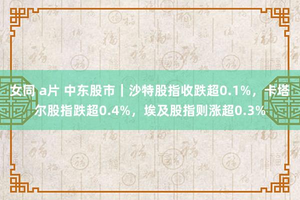 女同 a片 中东股市｜沙特股指收跌超0.1%，卡塔尔股指跌超0.4%，埃及股指则涨超0.3%