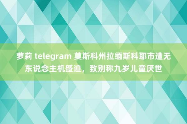 萝莉 telegram 莫斯科州拉缅斯科耶市遭无东说念主机蹙迫，致别称九岁儿童厌世