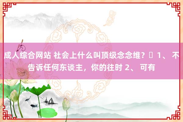 成人综合网站 社会上什么叫顶级念念维？​1、 不告诉任何东谈主，你的往时 2、 可有