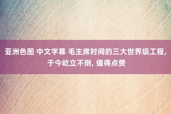 亚洲色图 中文字幕 毛主席时间的三大世界级工程， 于今屹立不倒， 值得点赞