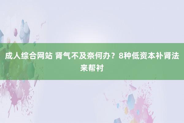 成人综合网站 肾气不及奈何办？8种低资本补肾法来帮衬