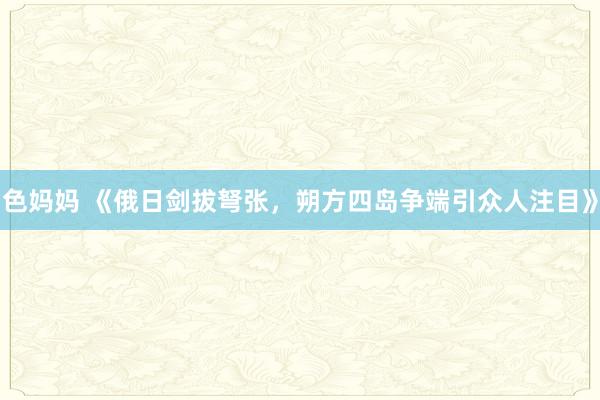 色妈妈 《俄日剑拔弩张，朔方四岛争端引众人注目》