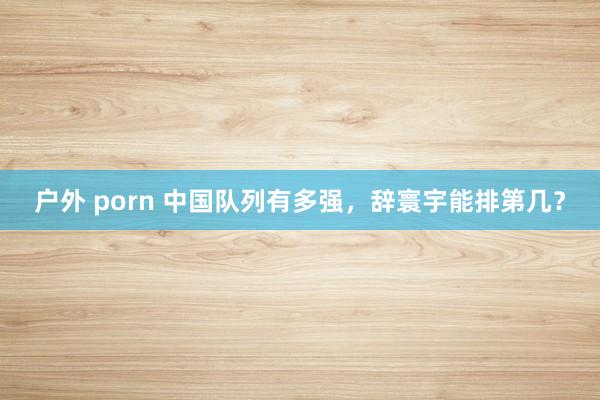 户外 porn 中国队列有多强，辞寰宇能排第几？