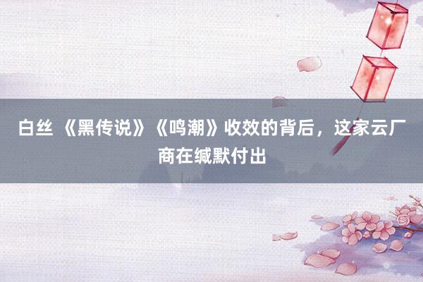 白丝 《黑传说》《鸣潮》收效的背后，这家云厂商在缄默付出