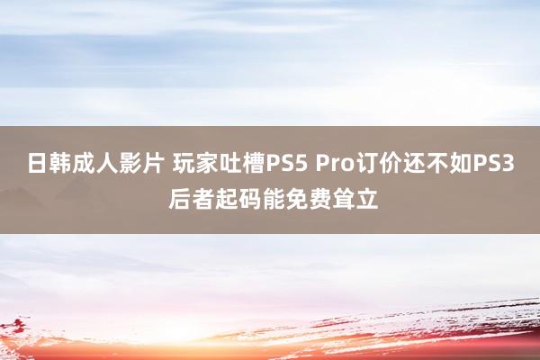 日韩成人影片 玩家吐槽PS5 Pro订价还不如PS3 后者起码能免费耸立