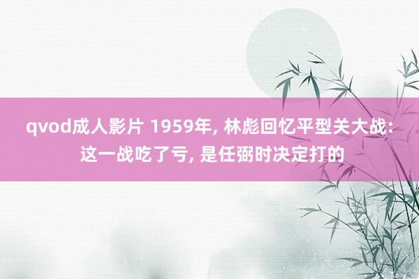 qvod成人影片 1959年， 林彪回忆平型关大战: 这一战吃了亏， 是任弼时决定打的