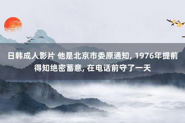 日韩成人影片 他是北京市委原通知， 1976年提前得知绝密蓄意， 在电话前守了一天