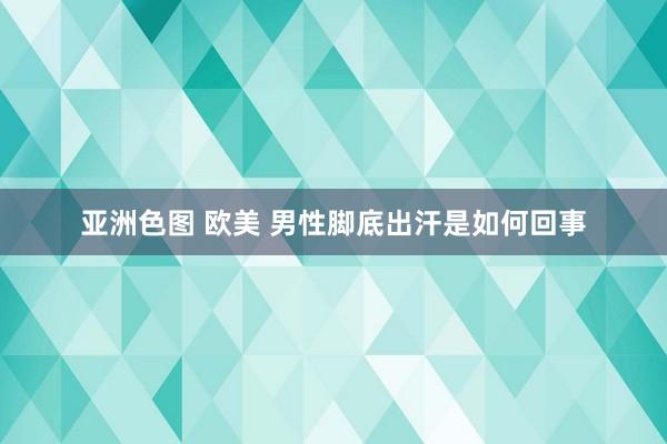 亚洲色图 欧美 男性脚底出汗是如何回事