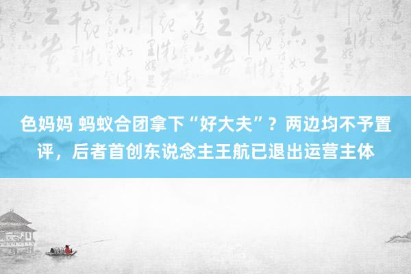 色妈妈 蚂蚁合团拿下“好大夫”？两边均不予置评，后者首创东说念主王航已退出运营主体