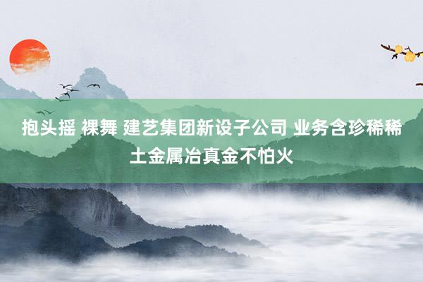 抱头摇 裸舞 建艺集团新设子公司 业务含珍稀稀土金属冶真金不怕火