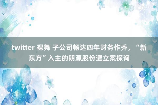 twitter 裸舞 子公司畅达四年财务作秀，“新东方”入主的朗源股份遭立案探询