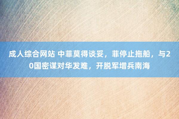 成人综合网站 中菲莫得谈妥，菲停止拖船，与20国密谋对华发难，开脱军增兵南海