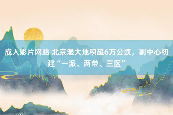 成人影片网站 北京湿大地积超6万公顷，副中心初建“一派、两带、三区”