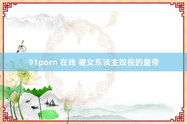 91porn 在线 被女东谈主奴役的皇帝