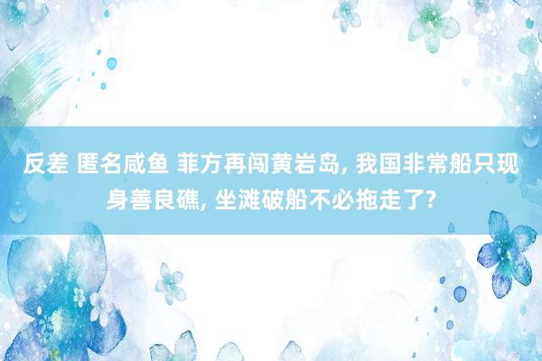 反差 匿名咸鱼 菲方再闯黄岩岛， 我国非常船只现身善良礁， 坐滩破船不必拖走了?