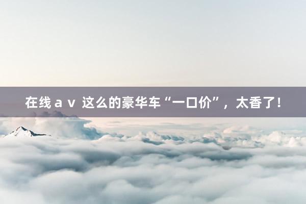 在线ａｖ 这么的豪华车“一口价”，太香了！