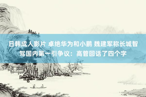 日韩成人影片 卓绝华为和小鹏 魏建军称长城智驾国内第一引争议：高管回话了四个字