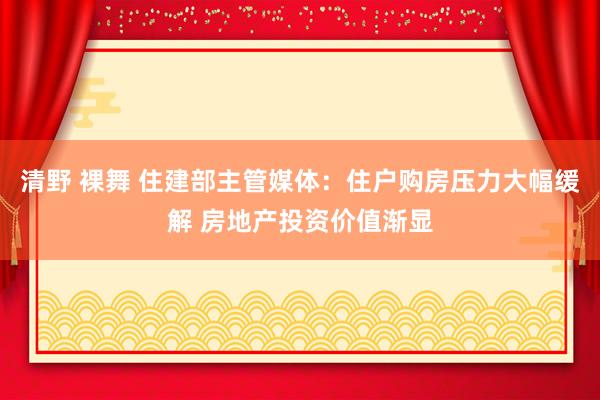 清野 裸舞 住建部主管媒体：住户购房压力大幅缓解 房地产投资价值渐显