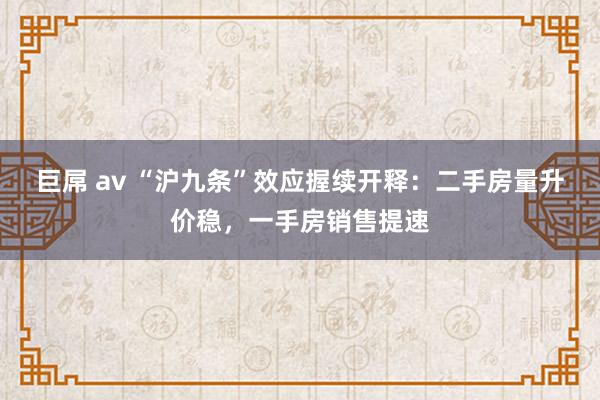 巨屌 av “沪九条”效应握续开释：二手房量升价稳，一手房销售提速