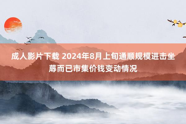 成人影片下载 2024年8月上旬通顺规模进击坐蓐而已市集价钱变动情况