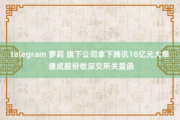 telegram 萝莉 旗下公司拿下腾讯18亿元大单 捷成股份收深交所关爱函