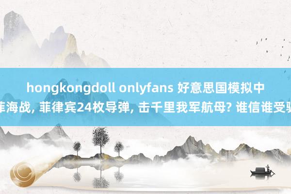 hongkongdoll onlyfans 好意思国模拟中菲海战， 菲律宾24枚导弹， 击千里我军航母? 谁信谁受骗