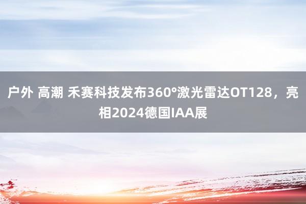 户外 高潮 禾赛科技发布360°激光雷达OT128，亮相2024德国IAA展