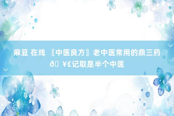 麻豆 在线 〖中医良方〗老中医常用的鼎三药🥣记取是半个中医