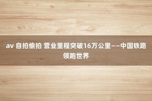 av 自拍偷拍 营业里程突破16万公里——中国铁路领跑世界