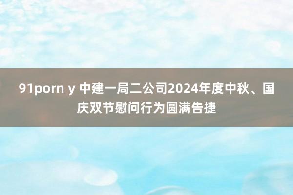 91porn y 中建一局二公司2024年度中秋、国庆双节慰问行为圆满告捷