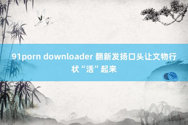 91porn downloader 翻新发扬口头让文物行状“活”起来