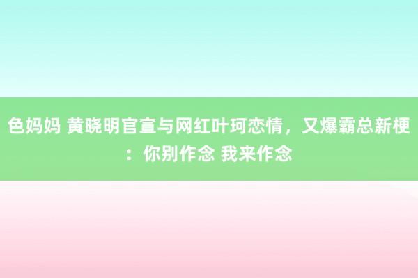 色妈妈 黄晓明官宣与网红叶珂恋情，又爆霸总新梗：你别作念 我来作念