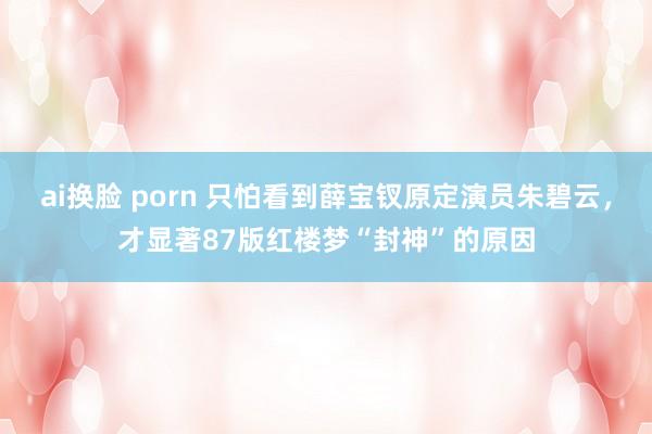 ai换脸 porn 只怕看到薛宝钗原定演员朱碧云，才显著87版红楼梦“封神”的原因