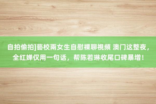 自拍偷拍]藝校兩女生自慰裸聊視頻 澳门这整夜，全红婵仅用一句话，帮陈若琳收尾口碑暴增！