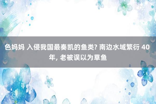 色妈妈 入侵我国最奏凯的鱼类? 南边水域繁衍 40 年， 老被误以为草鱼