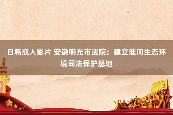 日韩成人影片 安徽明光市法院：建立淮河生态环境司法保护基地